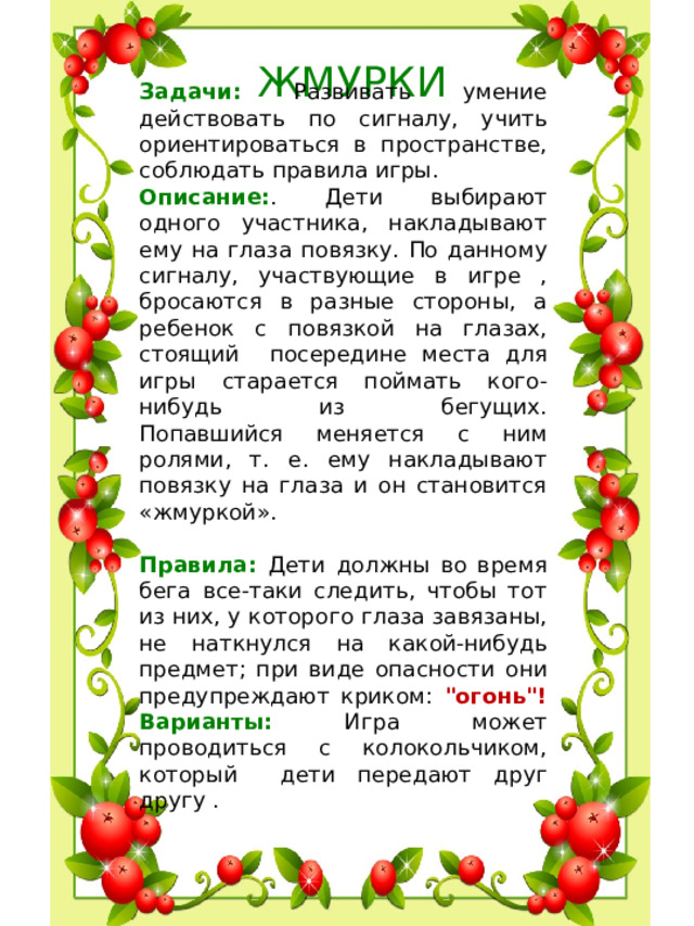 ЖМУРКИ Задачи: Развивать умение действовать по сигналу, учить ориентироваться в пространстве, соблюдать правила игры. Описание: . Дети выбирают одного участника, накладывают ему на глаза повязку. По данному сигналу, участвующие в игре , бросаются в разные стороны, а ребенок с повязкой на глазах, стоящий посередине места для игры старается поймать кого-нибудь из бегущих.  Попавшийся меняется с ним ролями, т. е. ему накладывают повязку на глаза и он становится «жмуркой».   Правила: Дети должны во время бега все-таки следить, чтобы тот из них, у которого глаза завязаны, не наткнулся на какой-нибудь предмет; при виде опасности они предупреждают криком: 