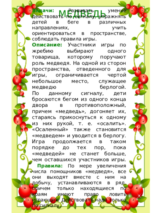 Задачи: Развивать умение действовать по сигналу, упражнять детей в беге в различных направлениях, учить ориентироваться в пространстве, соблюдать правила игры. Описание: Участники игры по жребию выбирают одного товарища, которому поручают роль медведя. На одной из сторон пространства, отведенного для игры, ограничивается чертой небольшое место, служащее медведю берлогой.  По данному сигналу, дети бросаются бегом из одного конца двора в противоположный, причем «медведь», догоняет их, стараясь прикоснуться к одному из них рукой, т. е. «осалить».  «Осаленный» также становится «медведем» и уводится в берлогу. Игра продолжается в таком порядке до тех пор, пока «медведей» не станет больше, чем оставшихся участников игры.   Правила: По мере увеличения числа помощников «медведя», все они выходят вместе с ним на добычу, устанавливаются в ряд, причем только находящиеся по краям имеют право ловить играющих. Действовать надо только по сигналу.   МЕДВЕДЬ