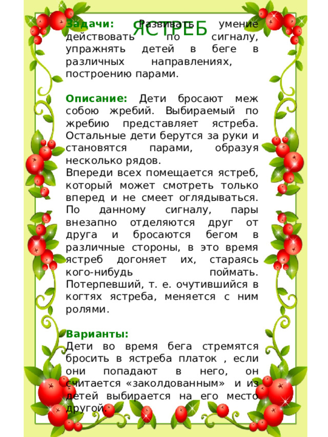 ЯСТРЕБ Задачи: Развивать умение действовать по сигналу, упражнять детей в беге в различных направлениях, построению парами. Описание: Дети бросают меж собою жребий. Выбираемый по жребию представляет ястреба. Остальные дети берутся за руки и становятся парами, образуя несколько рядов. Впереди всех помещается ястреб, который может смотреть только вперед и не смеет оглядываться. По данному сигналу, пары внезапно отделяются друг от друга и бросаются бегом в различные стороны, в это время ястреб догоняет их, стараясь кого-нибудь поймать. Потерпевший, т. е. очутившийся в когтях ястреба, меняется с ним ролями.  Варианты: Дети во время бега стремятся бросить в ястреба платок , если они попадают в него, он считается «заколдованным» и из детей выбирается на его место другой.