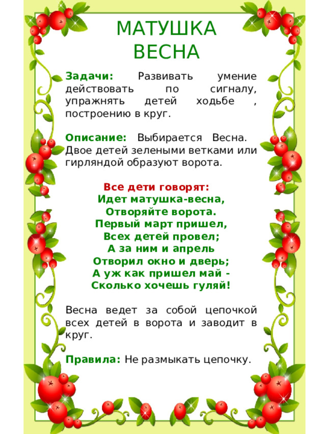 МАТУШКА  ВЕСНА Задачи: Развивать умение действовать по сигналу, упражнять детей ходьбе , построению в круг. Описание: Выбирается Весна. Двое детей зелеными ветками или гирляндой образуют ворота.  Все дети говорят:      Идет матушка-весна,  Отворяйте ворота.  Первый март пришел,  Всех детей провел;  А за ним и апрель  Отворил окно и дверь;  А уж как пришел май -  Сколько хочешь гуляй!  Весна ведет за собой цепочкой всех детей в ворота и заводит в круг. Правила: Не размыкать цепочку.