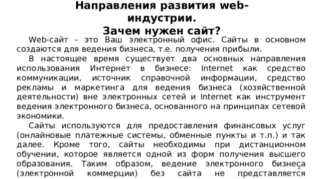 Направления развития web -индустрии.  Зачем нужен сайт?   Web-сайт - это Ваш электронный офис. Сайты в основном создаются для ведения бизнеса, т.е. получения прибыли. В настоящее время существует два основных направления использования Интернет в бизнесе: Internet как средство коммуникации, источник справочной информации, средство рекламы и маркетинга для ведения бизнеса (хозяйственной деятельности) вне электронных сетей и Internet как инструмент ведения электронного бизнеса, основанного на принципах сетевой экономики. Сайты используются для предоставления финансовых услуг (онлайновые платежные системы, обменные пункты и т.п.) и так далее. Кроме того, сайты необходимы при дистанционном обучении, которое является одной из форм получения высшего образования. Таким образом, ведение электронного бизнеса (электронной коммерции) без сайта не представляется возможным.