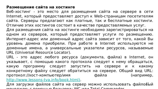 Размещение сайта на хостинге Веб-хостинг - это место для размещения сайта на сервере в сети Internet, который предоставляет доступ к Web-страницам посетителям сайта. Серверы предлагают как платные, так и бесплатные хостинги. Отличие этих хостингов состоит в качестве предоставляемых услуг. Для размещения сайта на хостинге необходимо зарегистрироваться на одном из серверов, который предоставляет услуги по размещению. Интернет-адрес или доменный адрес сайта зависит от того, какой Вы уровень домена приобрели. При работе в Internet используются не доменные имена, а универсальные указатели ресурсов, называемые URL (Universal Resource Locator). URL - это адрес любого ресурса (документа, файла) в Internet, он указывает, с помощью какого протокола следует к нему обращаться, какую программу следует запустить на сервере и к какому конкретному файлу следует обратиться на сервере. Общий вид URL: протокол://хост-компьютер/имя файла (например, http://www.lessons-tva.info/book.html) . Для загрузки файлов сайта на сервер можно использовать файловый менеджер; с помощью браузера; WC или Total Commander.