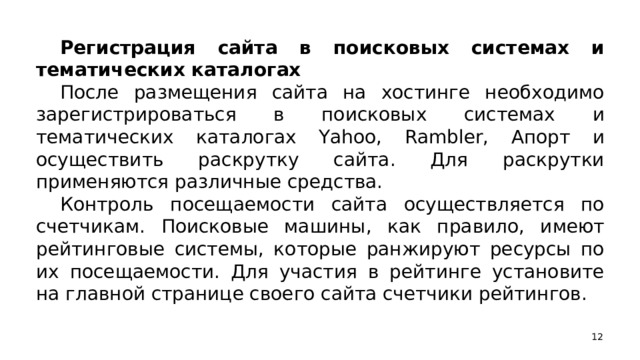 Регистрация сайта в поисковых системах и тематических каталогах После размещения сайта на хостинге необходимо зарегистрироваться в поисковых системах и тематических каталогах Yahoo, Rambler, Апорт и осуществить раскрутку сайта. Для раскрутки применяются различные средства. Контроль посещаемости сайта осуществляется по счетчикам. Поисковые машины, как правило, имеют рейтинговые системы, которые ранжируют ресурсы по их посещаемости. Для участия в рейтинге установите на главной странице своего сайта счетчики рейтингов.