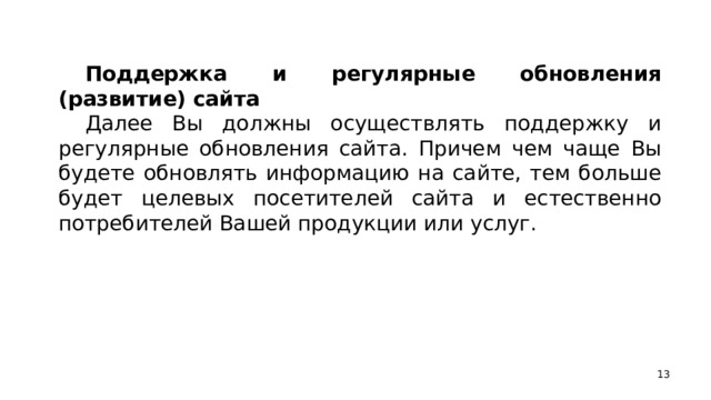 Поддержка и регулярные обновления (развитие) сайта Далее Вы должны осуществлять поддержку и регулярные обновления сайта. Причем чем чаще Вы будете обновлять информацию на сайте, тем больше будет целевых посетителей сайта и естественно потребителей Вашей продукции или услуг.