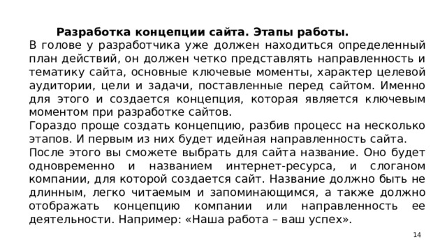 Разработка концепции сайта. Этапы работы. В голове у разработчика уже должен находиться определенный план действий, он должен четко представлять направленность и тематику сайта, основные ключевые моменты, характер целевой аудитории, цели и задачи, поставленные перед сайтом. Именно для этого и создается концепция, которая является ключевым моментом при разработке сайтов. Гораздо проще создать концепцию, разбив процесс на несколько этапов. И первым из них будет идейная направленность сайта. После этого вы сможете выбрать для сайта название. Оно будет одновременно и названием интернет-ресурса, и слоганом компании, для которой создается сайт. Название должно быть не длинным, легко читаемым и запоминающимся, а также должно отображать концепцию компании или направленность ее деятельности. Например: «Наша работа – ваш успех».