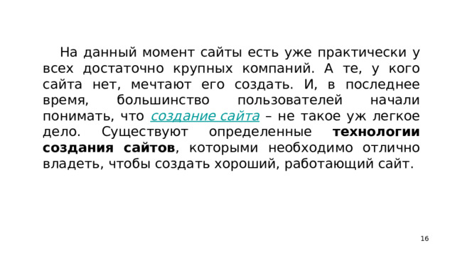 На данный момент сайты есть уже практически у всех достаточно крупных компаний. А те, у кого сайта нет, мечтают его создать. И, в последнее время, большинство пользователей начали понимать, что создание сайта – не такое уж легкое дело. Существуют определенные технологии создания сайтов , которыми необходимо отлично владеть, чтобы создать хороший, работающий сайт.