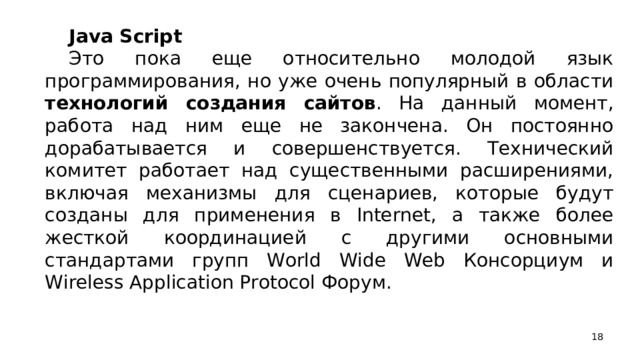 Java Script Это пока еще относительно молодой язык программирования, но уже очень популярный в области технологий создания сайтов . На данный момент, работа над ним еще не закончена. Он постоянно дорабатывается и совершенствуется. Технический комитет работает над существенными расширениями, включая механизмы для сценариев, которые будут созданы для применения в Internet, а также более жесткой координацией с другими основными стандартами групп World Wide Web Консорциум и Wireless Application Protocol Форум.