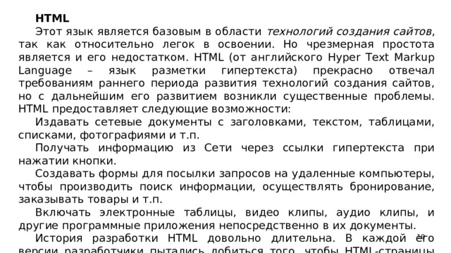 HTML Этот язык является базовым в области технологий создания сайтов , так как относительно легок в освоении. Но чрезмерная простота является и его недостатком. HTML (от английского Hyper Text Markup Language – язык разметки гипертекста) прекрасно отвечал требованиям раннего периода развития технологий создания сайтов, но с дальнейшим его развитием возникли существенные проблемы. HTML предоставляет следующие возможности: Издавать сетевые документы с заголовками, текстом, таблицами, списками, фотографиями и т.п. Получать информацию из Сети через ссылки гипертекста при нажатии кнопки. Создавать формы для посылки запросов на удаленные компьютеры, чтобы производить поиск информации, осуществлять бронирование, заказывать товары и т.п. Включать электронные таблицы, видео клипы, аудио клипы, и другие программные приложения непосредственно в их документы. История разработки HTML довольно длительна. В каждой его версии разработчики пытались добиться того, чтобы HTML-страницы читались всеми браузерами, на всех компьютерных платформах.