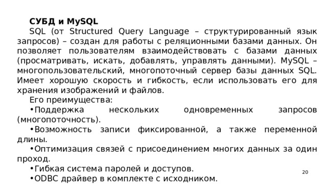 СУБД и MySQL SQL (от Structured Query Language – структурированный язык запросов) – создан для работы с реляционными базами данных. Он позволяет пользователям взаимодействовать с базами данных (просматривать, искать, добавлять, управлять данными). MySQL – многопользовательский, многопоточный сервер базы данных SQL. Имеет хорошую скорость и гибкость, если использовать его для хранения изображений и файлов. Его преимущества: Поддержка нескольких одновременных запросов (многопоточность). Возможность записи фиксированной, а также переменной длины. Оптимизация связей с присоединением многих данных за один проход. Гибкая система паролей и доступов. ODBC драйвер в комплекте с исходником.