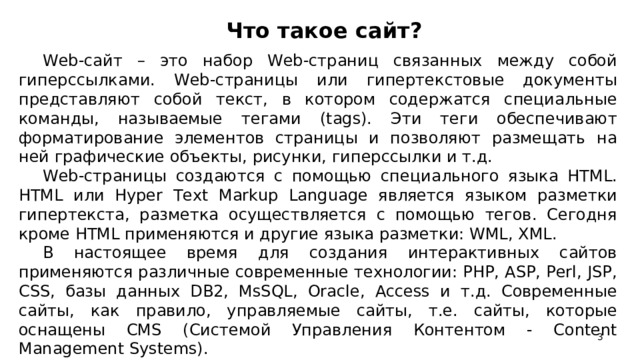 Что такое сайт?    Web-сайт – это набор Web-страниц связанных между собой гиперссылками. Web-страницы или гипертекстовые документы представляют собой текст, в котором содержатся специальные команды, называемые тегами (tags). Эти теги обеспечивают форматирование элементов страницы и позволяют размещать на ней графические объекты, рисунки, гиперссылки и т.д. Web-страницы создаются с помощью специального языка HTML. HTML или Hyper Text Markup Language является языком разметки гипертекста, разметка осуществляется с помощью тегов. Сегодня кроме HTML применяются и другие языка разметки: WML, XML. В настоящее время для создания интерактивных сайтов применяются различные современные технологии: PHP, ASP, Perl, JSP, CSS, базы данных DB2, MsSQL, Oracle, Access и т.д. Современные сайты, как правило, управляемые сайты, т.е. сайты, которые оснащены CMS (Системой Управления Контентом - Content Management Systems).