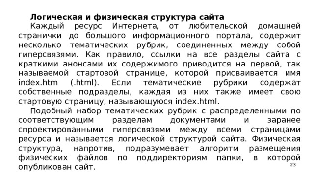 Логическая и физическая структура сайта Каждый ресурс Интернета, от любительской домашней странички до большого информационного портала, содержит несколько тематических рубрик, соединенных между собой гиперсвязями. Как правило, ссылки на все разделы сайта с краткими анонсами их содержимого приводится на первой, так называемой стартовой странице, которой присваивается имя index.htm (.html). Если тематические рубрики содержат собственные подразделы, каждая из них также имеет свою стартовую страницу, называющуюся index.html. Подобный набор тематических рубрик с распределенными по соответствующим разделам документами и заранее спроектированными гиперсвязями между всеми страницами ресурса и называется логической структурой сайта. Физическая структура, напротив, подразумевает алгоритм размещения физических файлов по поддиректориям папки, в которой опубликован сайт.