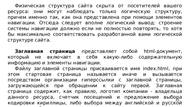 Физическая структура сайта скрыта от посетителей вашего ресурса: они могут наблюдать только логическую структуру, причем именно так, как она представлена при помощи элементов навигации. Отсюда следует вполне логический вывод: строение системы навигации должно если не полностью повторять, то хотя бы максимально соответствовать разработанной вами логической структуре сайта. Заглавная страница представляет собой html-документ, который не включает в себя какую-либо содержательную информацию и элементы навигации. Файлу заглавной страницы присваивается имя index.html, при этом стартовая страница называется иначе и вызывается посредством организации гиперссылки с заглавной страницы, загружающейся при обращении к сайту первой. Заглавная страница содержит, как правило, логотип компании - владельца данного ресурса, счетчик посещений и предложение выбора кодировки кириллицы, либо выбора между английской и русской версиями сайта.