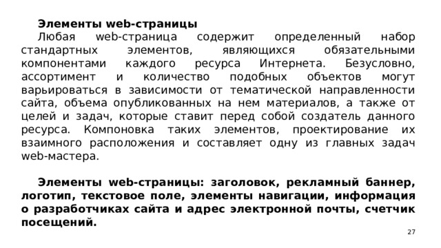 Элементы web-страницы Любая web-страница содержит определенный набор стандартных элементов, являющихся обязательными компонентами каждого ресурса Интернета. Безусловно, ассортимент и количество подобных объектов могут варьироваться в зависимости от тематической направленности сайта, объема опубликованных на нем материалов, а также от целей и задач, которые ставит перед собой создатель данного ресурса. Компоновка таких элементов, проектирование их взаимного расположения и составляет одну из главных задач web-мастера. Элементы web-страницы: заголовок, рекламный баннер, логотип, текстовое поле, элементы навигации, информация о разработчиках сайта и адрес электронной почты, счетчик посещений.