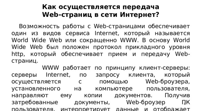 Как осуществляется передача Web-страниц в сети Интернет?     Возможность работы с Web-страницами обеспечивает один из видов сервиса Internet, который называется World Wide Web или сокращенно WWW. В основу World Wide Web был положен протокол прикладного уровня http, который обеспечивает прием и передачу Web-страниц.  WWW работает по принципу клиент-серверы: серверы Internet, по запросу клиента, который осуществляется с помощью Web-броузера, установленного на компьютере пользователя, направляют ему копии документов. Получив затребованные документы, Web-броузер ПК пользователя, интерпретирует данные и отображает содержание документов на экране.