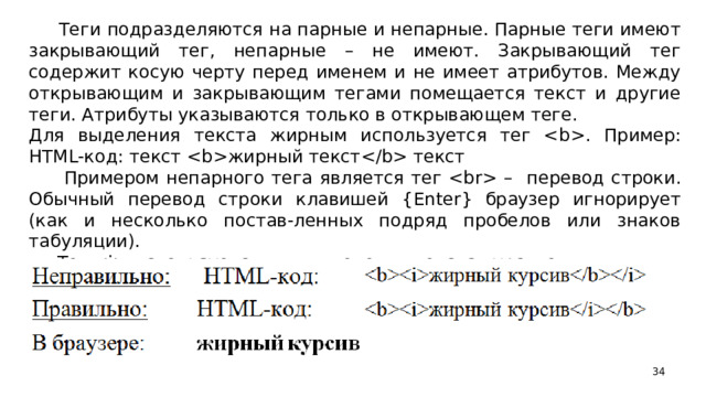 Теги подразделяются на парные и непарные. Парные теги имеют закрывающий тег, непарные – не имеют. Закрывающий тег содержит косую черту перед именем и не имеет атрибутов. Между открывающим и закрывающим тегами помещается текст и другие теги. Атрибуты указываются только в открывающем теге. Для выделения текста жирным используется тег . Пример: HTML -код: текст жирный текст текст  Примером непарного тега является тег  – перевод строки. Обычный перевод строки клавишей { Enter } браузер игнорирует (как и несколько постав-ленных подряд пробелов или знаков табуляции).  Тег  используется для выделения текста курсивом.