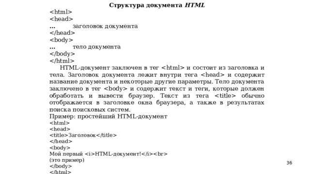 Структура документа HTML   …  заголовок документа   …  тело документа    HTML -документ заключен в тег  и состоит из заголовка и тела. Заголовок документа лежит внутри тега  и содержит название документа и некоторые другие параметры. Тело документа заключено в тег  и содержит текст и теги, которые должен обработать и вывести браузер. Текст из тега  обычно отображается в заголовке окна браузера, а также в результатах поиска поисковых систем. Пример: простейший HTML -документ   Заголовок   Мой первый  HTML -документ! (это пример)