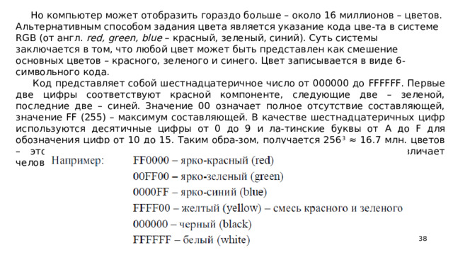 Но компьютер может отобразить гораздо больше – около 16 миллионов – цветов. Альтернативным способом задания цвета является указание кода цве-та в системе RGB (от англ. red , green , blue – красный, зеленый, синий). Суть системы заключается в том, что любой цвет может быть представлен как смешение основных цветов – красного, зеленого и синего. Цвет записывается в виде 6-символьного кода.  Код представляет собой шестнадцатеричное число от 000000 до FFFFFF . Первые две цифры соответствуют красной компоненте, следующие две – зеленой, последние две – синей. Значение 00 означает полное отсутствие составляющей, значение FF (255) – максимум составляющей. В качестве шестнадцатеричных цифр используются десятичные цифры от 0 до 9 и ла-тинские буквы от A до F для обозначения цифр от 10 до 15. Таким обра-зом, получается 256 3 ≈ 16.7 млн. цветов – этого достаточно, чтобы вос-произвести любой цвет, который различает человеческий глаз.