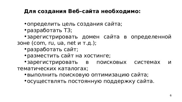 Для создания Веб–сайта необходимо: определить цель создания сайта; разработать ТЗ; зарегистрировать домен сайта в определенной зоне (com, ru, ua, net и т.д.); разработать сайт; разместить сайт на хостинге; зарегистрировать в поисковых системах и тематических каталогах; выполнить поисковую оптимизацию сайта; осуществлять постоянную поддержку сайта.