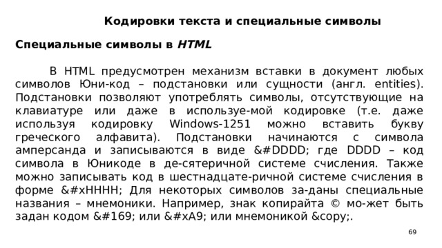 Кодировки текста и специальные символы Специальные символы в HTML    В HTML предусмотрен механизм вставки в документ любых символов Юни-код – подстановки или сущности (англ. entities ). Подстановки позволяют употреблять символы, отсутствующие на клавиатуре или даже в используе-мой кодировке (т.е. даже используя кодировку Windows -1251 можно вставить букву греческого алфавита). Подстановки начинаются с символа амперсанда и записываются в виде &# DDDD ; где DDDD – код символа в Юникоде в де-сятеричной системе счисления. Также можно записывать код в шестнадцате-ричной системе счисления в форме &# xHHHH ; Для некоторых символов за-даны специальные названия – мнемоники. Например, знак копирайта © мо-жет быть задан кодом © или &# xA 9; или мнемоникой & copy ;.
