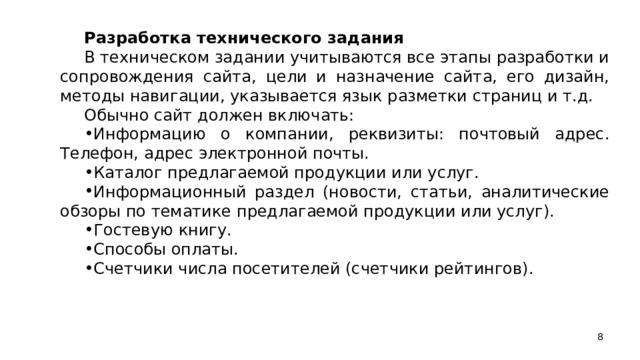 Разработка технического задания В техническом задании учитываются все этапы разработки и сопровождения сайта, цели и назначение сайта, его дизайн, методы навигации, указывается язык разметки страниц и т.д. Обычно сайт должен включать: Информацию о компании, реквизиты: почтовый адрес. Телефон, адрес электронной почты. Каталог предлагаемой продукции или услуг. Информационный раздел (новости, статьи, аналитические обзоры по тематике предлагаемой продукции или услуг). Гостевую книгу. Способы оплаты. Счетчики числа посетителей (счетчики рейтингов).