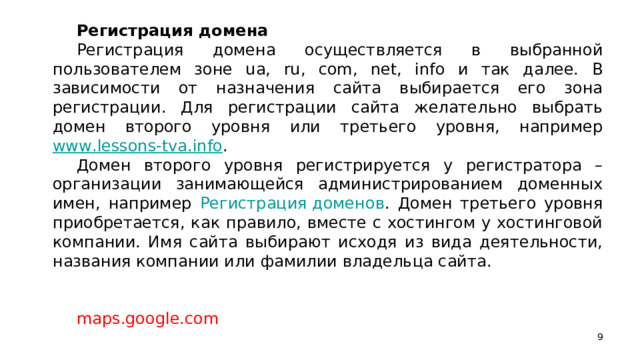 Регистрация домена Регистрация домена осуществляется в выбранной пользователем зоне ua, ru, com, net, info и так далее. В зависимости от назначения сайта выбирается его зона регистрации. Для регистрации сайта желательно выбрать домен второго уровня или третьего уровня, например www.lessons-tva.info . Домен второго уровня регистрируется у регистратора – организации занимающейся администрированием доменных имен, например Регистрация доменов . Домен третьего уровня приобретается, как правило, вместе с хостингом у хостинговой компании. Имя сайта выбирают исходя из вида деятельности, названия компании или фамилии владельца сайта. maps.google.com