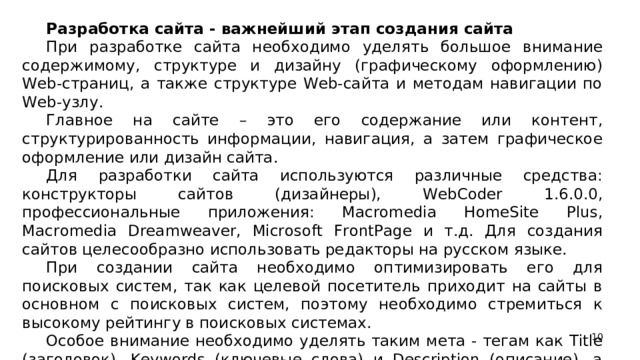 Разработка сайта - важнейший этап создания сайта При разработке сайта необходимо уделять большое внимание содержимому, структуре и дизайну (графическому оформлению) Web-страниц, а также структуре Web-сайта и методам навигации по Web-узлу. Главное на сайте – это его содержание или контент, структурированность информации, навигация, а затем графическое оформление или дизайн сайта. Для разработки сайта используются различные средства: конструкторы сайтов (дизайнеры), WebCoder 1.6.0.0, профессиональные приложения: Macromedia HomeSite Plus, Macromedia Dreamweaver, Microsoft FrontPage и т.д. Для создания сайтов целесообразно использовать редакторы на русском языке. При создании сайта необходимо оптимизировать его для поисковых систем, так как целевой посетитель приходит на сайты в основном с поисковых систем, поэтому необходимо стремиться к высокому рейтингу в поисковых системах. Особое внимание необходимо уделять таким мета - тегам как Тitle (заголовок), Keywords (ключевые слова) и Description (описание), а также расположению ключевых слов в тексте Web-страниц.