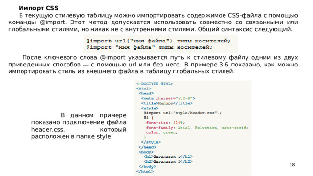 Импорт CSS  В текущую стилевую таблицу можно импортировать содержимое CSS-файла с помощью команды @import. Этот метод допускается использовать совместно со связанными или глобальными стилями, но никак не с внутренними стилями. Общий синтаксис следующий.  После ключевого слова @import указывается путь к стилевому файлу одним из двух приведенных способов — с помощью url или без него. В примере 3.6 показано, как можно импортировать стиль из внешнего файла в таблицу глобальных стилей.  В данном примере показано подключение файла header.css, который расположен в папке style.