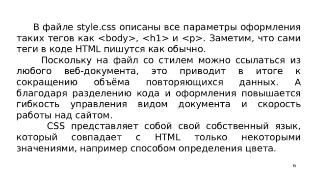 В файле style.css описаны все параметры оформления таких тегов как ,  и . Заметим, что сами теги в коде HTML пишутся как обычно.  Поскольку на файл со стилем можно ссылаться из любого веб-документа, это приводит в итоге к сокращению объёма повторяющихся данных. А благодаря разделению кода и оформления повышается гибкость управления видом документа и скорость работы над сайтом.  CSS представляет собой свой собственный язык, который совпадает с HTML только некоторыми значениями, например способом определения цвета.