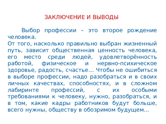 ЗАКЛЮЧЕНИЕ И ВЫВОДЫ  Выбор профессии – это второе рождение человека. От того, насколько правильно выбран жизненный путь, зависит общественная ценность человека, его место среди людей, удовлетворённость работой, физическое и нервно-психическое здоровье, радость, счастье… Чтобы не ошибиться в выборе профессии, надо разобраться и в своих личных качествах, способностях, и в сложном лабиринте профессий, с их особыми требованиями к человеку, нужно, разобраться, и в том, какие кадры работников будут больше, всего нужны, обществу в обозримом будущем...