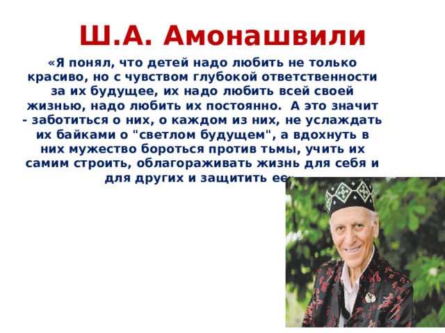 Ш.А. Амонашвили  «Я понял, что детей надо любить не только красиво, но с чувством глубокой ответственности за их будущее, их надо любить всей своей жизнью, надо любить их постоянно. А это значит - заботиться о них, о каждом из них, не услаждать их байками о 