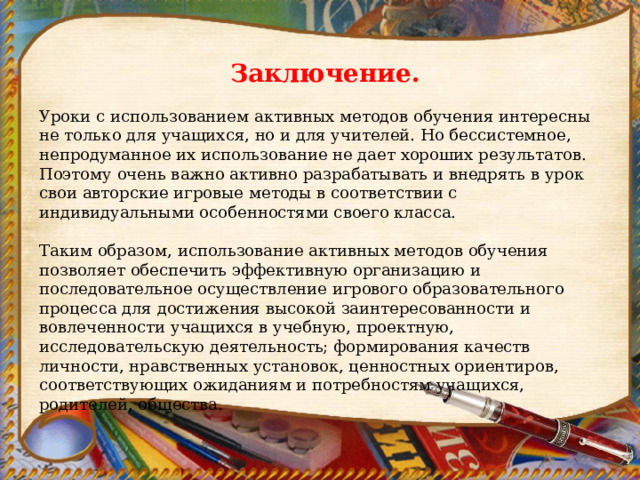 Заключение. Уроки с использованием активных методов обучения интересны не только для учащихся, но и для учителей. Но бессистемное, непродуманное их использование не дает хороших результатов. Поэтому очень важно активно разрабатывать и внедрять в урок свои авторские игровые методы в соответствии с индивидуальными особенностями своего класса. Таким образом, использование активных методов обучения позволяет обеспечить эффективную организацию и последовательное осуществление игрового образовательного процесса для достижения высокой заинтересованности и вовлеченности учащихся в учебную, проектную, исследовательскую деятельность; формирования качеств личности, нравственных установок, ценностных ориентиров, соответствующих ожиданиям и потребностям учащихся, родителей, общества.