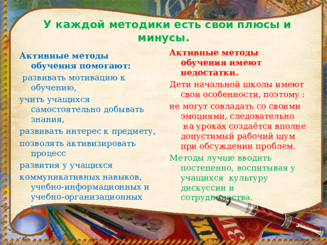   У каждой методики есть свои плюсы и минусы.   Активные методы обучения имеют недостатки. Дети начальной школы имеют свои особенности, поэтому : не могут совладать со своими эмоциями, следовательно  на уроках создаётся вполне допустимый рабочий шум при обсуждении проблем. Методы лучше вводить постепенно, воспитывая у учащихся  культуру дискуссии и сотрудничества. Активные методы обучения помогают:   развивать мотивацию к обучению, учить учащихся самостоятельно добывать знания, развивать интерес к предмету, позволять активизировать процесс развития у учащихся коммуникативных навыков, учебно-информационных и учебно-организационных умений.