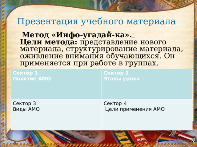 Презентация учебного материала           Метод «Инфо-угадай-ка».    Цели метода:  представление нового материала, структурирование материала, оживление внимания обучающихся. Он применяется при работе в группах.   Сектор 1 Понятие АМО Сектор 3 Виды АМО Сектор 2 Этапы урока Сектор 4  Цели применения АМО