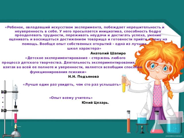 «Ребенок, овладевший искусством эксперимента, побеждает нерешительность и неуверенность в себе. У него просыпается инициатива, способность бодро преодолевать трудности, переживать неудачи и достигать успеха, умение оценивать и восхищаться достижением товарища и готовности прийти к нему на помощь. Вообще опыт собственных открытий – одна из лучших школ характера»  Анатолий Шапиро  «Детское экспериментирование – стержень любого процесса детского творчества. Деятельность экспериментирования,  взятая во всей ее полноте и уверенности, является всеобщим способом  функционирования психики»  Н.Н. Подъянова   «Лучше один раз увидеть, чем сто раз услышать»