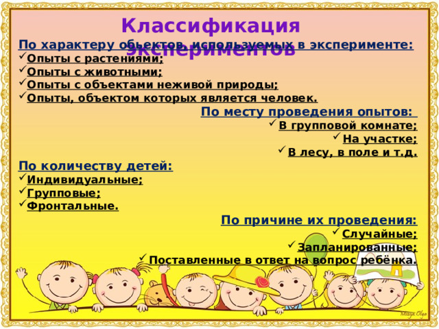 Классификация экспериментов По характеру обьектов, используемых в эксперименте: Опыты с растениями; Опыты с животными; Опыты с объектами неживой природы; Опыты, объектом которых является человек. По месту проведения опытов: В групповой комнате; На участке; В лесу, в поле и т.д. По количеству детей: Индивидуальные; Групповые; Фронтальные. По причине их проведения: Случайные; Запланированные; Поставленные в ответ на вопрос ребёнка.