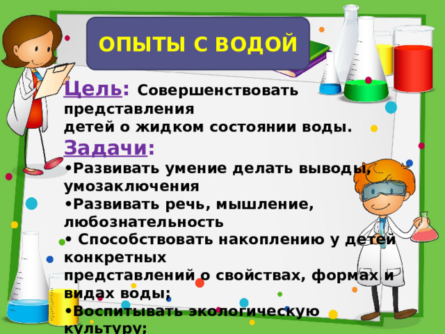 ОПЫТЫ С ВОДОЙ Цель : Совершенствовать представления детей о жидком состоянии воды. Задачи : • Развивать умение делать выводы, умозаключения • Развивать речь, мышление, любознательность • Способствовать накоплению у детей конкретных представлений о свойствах, формах и видах воды; • Воспитывать экологическую культуру; • Воспитывать аккуратность при работе.