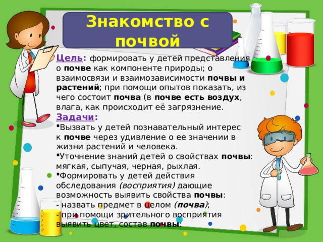 Знакомство с почвой Цель : формировать у детей представления о  почве  как компоненте природы; о взаимосвязи и взаимозависимости  почвы и растений ; при помощи опытов показать, из чего состоит  почва  (в  почве есть воздух , влага, как происходит её загрязнение. Задачи : Вызвать у детей познавательный интерес к  почве  через удивление о ее значении в жизни растений и человека. Уточнение знаний детей о свойствах  почвы : мягкая, сыпучая, черная, рыхлая. Формировать у детей действия обследования  (восприятия)  дающие возможность выявить свойства  почвы : - назвать предмет в целом  ( почва ) ; - при помощи зрительного восприятия выявить цвет, состав  почвы ;