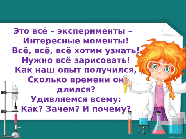 Это всё – эксперименты –  Интересные моменты!  Всё, всё, всё хотим узнать!  Нужно всё зарисовать!  Как наш опыт получился,  Сколько времени он длился?  Удивляемся всему:  Как? Зачем? И почему?