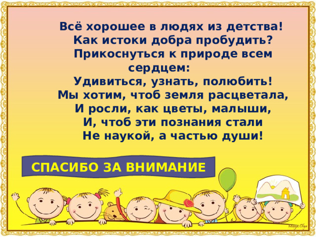 Всё хорошее в людях из детства!         Как истоки добра пробудить?         Прикоснуться к природе всем сердцем:         Удивиться, узнать, полюбить!         Мы хотим, чтоб земля расцветала,         И росли, как цветы, малыши,         И, чтоб эти познания стали         Не наукой, а частью души! СПАСИБО ЗА ВНИМАНИЕ