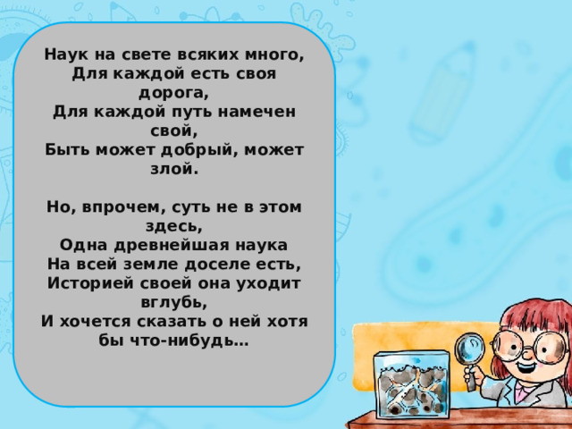 Наук на свете всяких много, Для каждой есть своя дорога, Для каждой путь намечен свой, Быть может добрый, может злой.  Но, впрочем, суть не в этом здесь, Одна древнейшая наука На всей земле доселе есть, Историей своей она уходит вглубь, И хочется сказать о ней хотя бы что-нибудь…