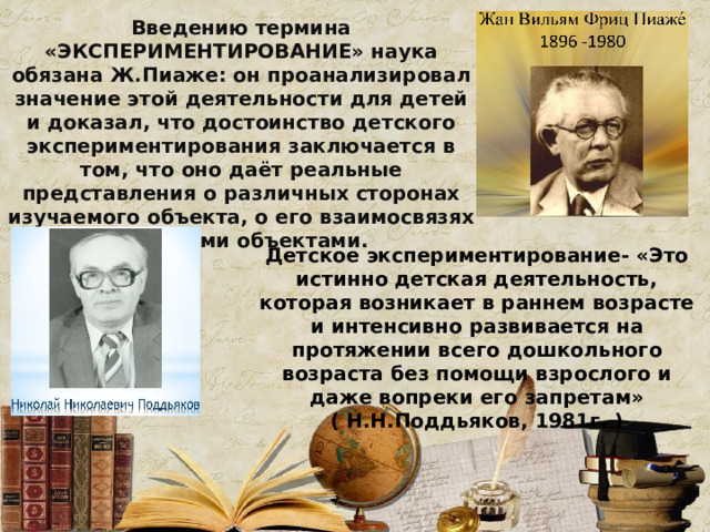 Введению термина «ЭКСПЕРИМЕНТИРОВАНИЕ» наука обязана Ж.Пиаже: он проанализировал значение этой деятельности для детей и доказал, что достоинство детского экспериментирования заключается в том, что оно даёт реальные представления о различных сторонах изучаемого объекта, о его взаимосвязях с другими объектами. Детское экспериментирование- «Это истинно детская деятельность, которая возникает в раннем возрасте и интенсивно развивается на протяжении всего дошкольного возраста без помощи взрослого и даже вопреки его запретам» ( Н.Н.Поддьяков, 1981г. )