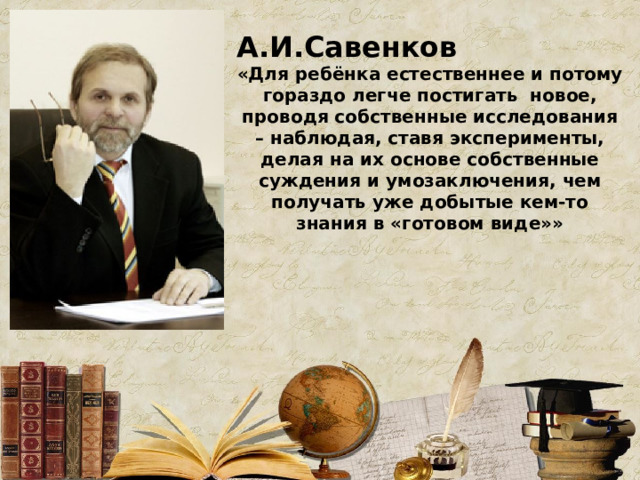 А.И.Савенков «Для ребёнка естественнее и потому гораздо легче постигать новое, проводя собственные исследования – наблюдая, ставя эксперименты, делая на их основе собственные суждения и умозаключения, чем получать уже добытые кем-то знания в «готовом виде»»