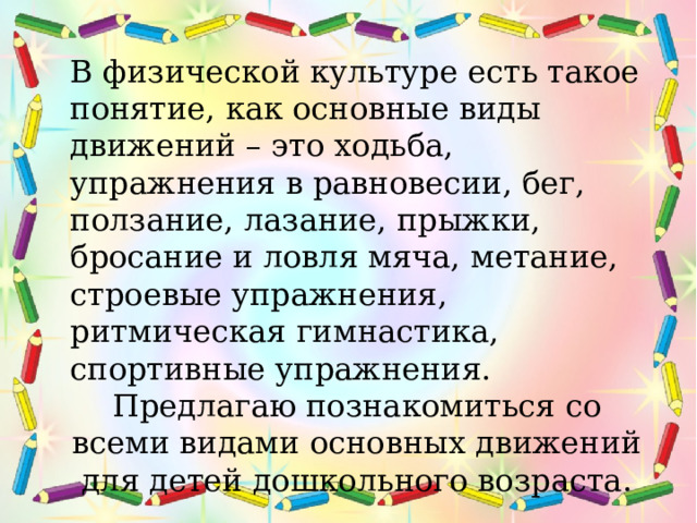 В физической культуре есть такое понятие, как основные виды движений – это ходьба, упражнения в равновесии, бег, ползание, лазание, прыжки, бросание и ловля мяча, метание, строевые упражнения, ритмическая гимнастика, спортивные упражнения. Предлагаю познакомиться со всеми видами основных движений для детей дошкольного возраста.