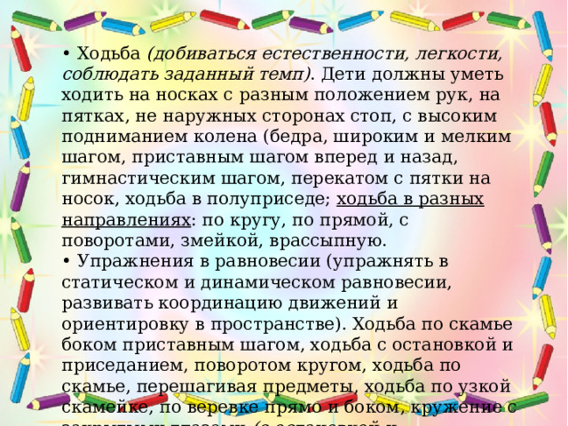 • Ходьба  (добиваться естественности, легкости, соблюдать заданный темп) . Дети должны уметь ходить на носках с разным положением рук, на пятках, не наружных сторонах стоп, с высоким подниманием колена (бедра, широким и мелким шагом, приставным шагом вперед и назад, гимнастическим шагом, перекатом с пятки на носок, ходьба в полуприседе; ходьба в разных направлениях : по кругу, по прямой, с поворотами, змейкой, врассыпную. • Упражнения в равновесии (упражнять в статическом и динамическом равновесии, развивать координацию движений и ориентировку в пространстве). Ходьба по скамье боком приставным шагом, ходьба с остановкой и приседанием, поворотом кругом, ходьба по скамье, перешагивая предметы, ходьба по узкой скамейке, по веревке прямо и боком, кружение с закрытыми глазами  (с остановкой и выполнением различных фигур) .