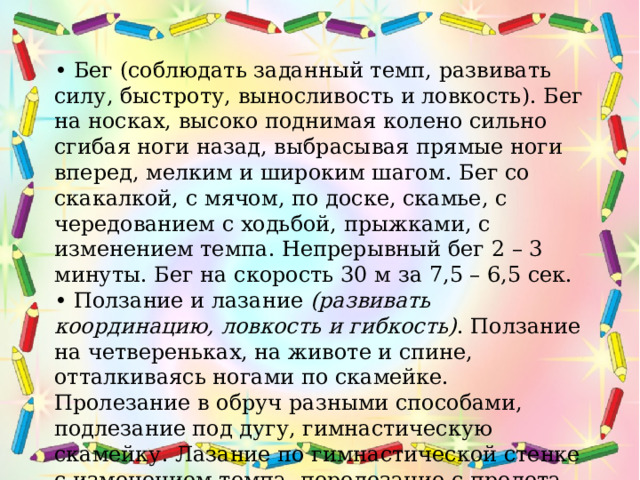 • Бег (соблюдать заданный темп, развивать силу, быстроту, выносливость и ловкость). Бег на носках, высоко поднимая колено сильно сгибая ноги назад, выбрасывая прямые ноги вперед, мелким и широким шагом. Бег со скакалкой, с мячом, по доске, скамье, с чередованием с ходьбой, прыжками, с изменением темпа. Непрерывный бег 2 – 3 минуты. Бег на скорость 30 м за 7,5 – 6,5 сек. • Ползание и лазание  (развивать координацию, ловкость и гибкость) . Ползание на четвереньках, на животе и спине, отталкиваясь ногами по скамейке. Пролезание в обруч разными способами, подлезание под дугу, гимнастическую скамейку. Лазание по гимнастической стенке с изменением темпа, перелезание с пролета на пролет по диагонали.