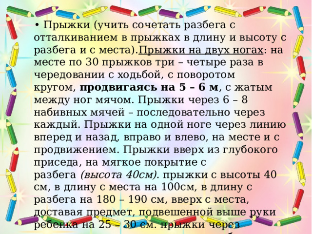 • Прыжки (учить сочетать разбега с отталкиванием в прыжках в длину и высоту с разбега и с места). Прыжки на двух ногах : на месте по 30 прыжков три – четыре раза в чередовании с ходьбой, с поворотом кругом,  продвигаясь на 5 – 6 м , с жатым между ног мячом. Прыжки через 6 – 8 набивных мячей – последовательно через каждый. Прыжки на одной ноге через линию вперед и назад, вправо и влево, на месте и с продвижением. Прыжки вверх из глубокого приседа, на мягкое покрытие с разбега  (высота 40см) . прыжки с высоты 40 см, в длину с места на 100см, в длину с разбега на 180 – 190 см, вверх с места, доставая предмет, подвешенной выше руки ребенка на 25 – 30 см. прыжки через короткую скакалку разными способами, прыжки через длинную скакалку, обруч. Подпрыгивание на двух ногах, стоя на скамейке,  продвигаясь вперед .