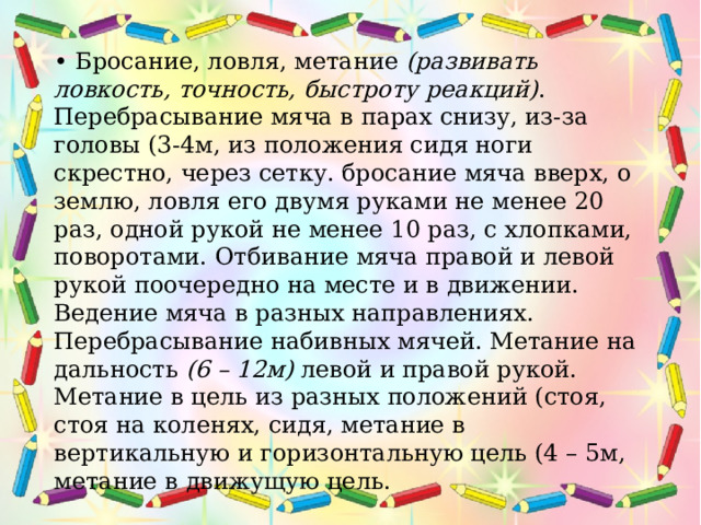 • Бросание, ловля, метание  (развивать ловкость, точность, быстроту реакций) . Перебрасывание мяча в парах снизу, из-за головы (3-4м, из положения сидя ноги скрестно, через сетку. бросание мяча вверх, о землю, ловля его двумя руками не менее 20 раз, одной рукой не менее 10 раз, с хлопками, поворотами. Отбивание мяча правой и левой рукой поочередно на месте и в движении. Ведение мяча в разных направлениях. Перебрасывание набивных мячей. Метание на дальность  (6 – 12м)  левой и правой рукой. Метание в цель из разных положений (стоя, стоя на коленях, сидя, метание в вертикальную и горизонтальную цель (4 – 5м, метание в движущую цель.