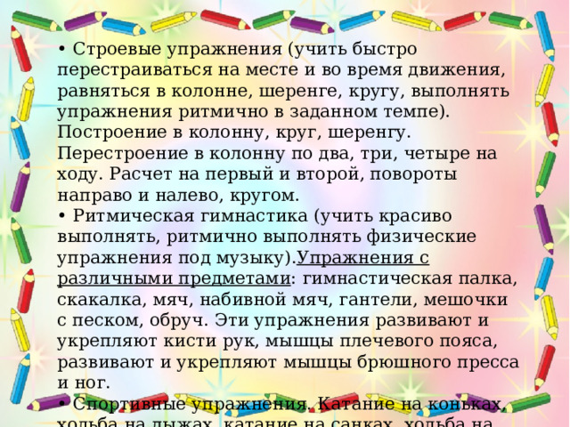 • Строевые упражнения (учить быстро перестраиваться на месте и во время движения, равняться в колонне, шеренге, кругу, выполнять упражнения ритмично в заданном темпе). Построение в колонну, круг, шеренгу. Перестроение в колонну по два, три, четыре на ходу. Расчет на первый и второй, повороты направо и налево, кругом. • Ритмическая гимнастика (учить красиво выполнять, ритмично выполнять физические упражнения под музыку). Упражнения с различными предметами : гимнастическая палка, скакалка, мяч, набивной мяч, гантели, мешочки с песком, обруч. Эти упражнения развивают и укрепляют кисти рук, мышцы плечевого пояса, развивают и укрепляют мышцы брюшного пресса и ног. • Спортивные упражнения. Катание на коньках, ходьба на лыжах, катание на санках, ходьба на лыжах, катание на велосипеде и самокате, плавание.