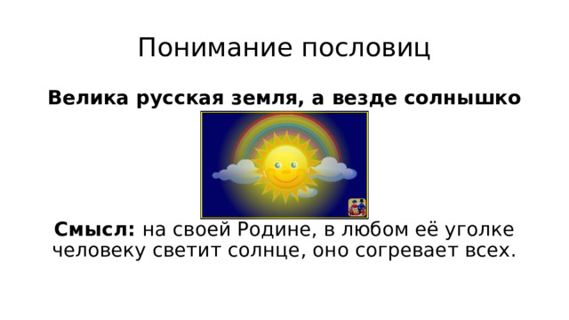 Понимание пословиц Велика русская земля, а везде солнышко     Смысл: на своей Родине, в любом её уголке человеку светит солнце, оно согревает всех.