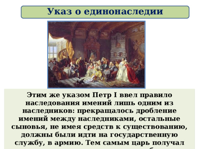 Указ о единонаследии Этим же указом Петр I ввел правило наследования имений лишь одним из наследников: прекращалось дробление имений между наследниками, остальные сыновья, не имея средств к существованию, должны были идти на государственную службу, в армию. Тем самым царь получал дополнительные кадры во всех областях жизни страны.